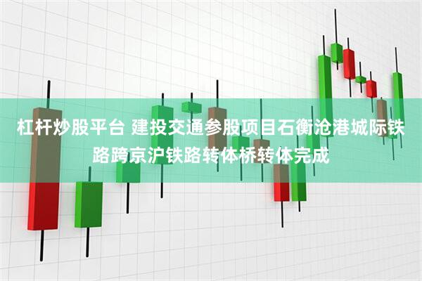 杠杆炒股平台 建投交通参股项目石衡沧港城际铁路跨京沪铁路转体桥转体完成