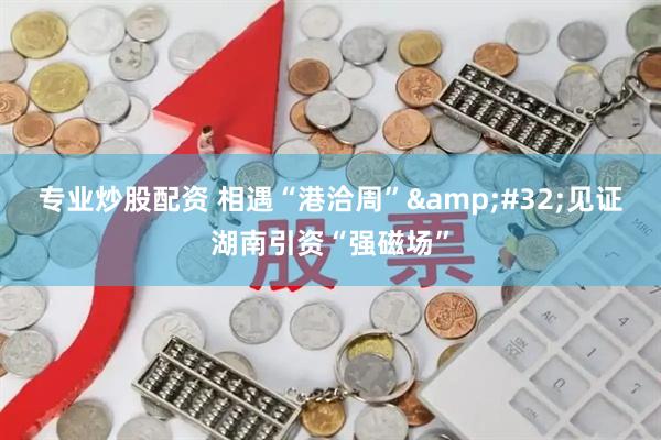 专业炒股配资 相遇“港洽周”&#32;见证湖南引资“强磁场”