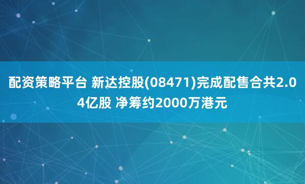 配资策略平台 新达控股(08471)完成配售合共2.04亿股 净筹约2000万港元