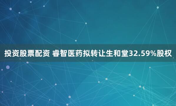 投资股票配资 睿智医药拟转让生和堂32.59%股权