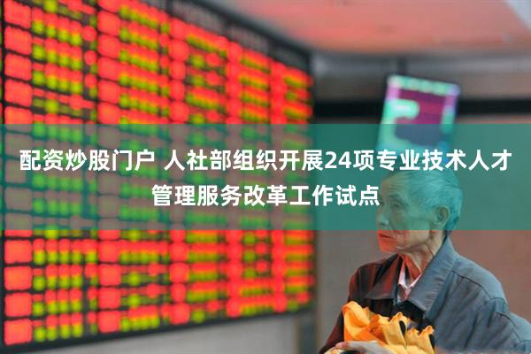 配资炒股门户 人社部组织开展24项专业技术人才管理服务改革工作试点