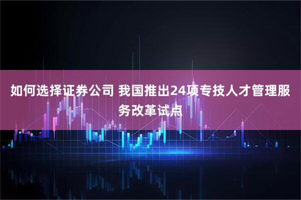 如何选择证券公司 我国推出24项专技人才管理服务改革试点