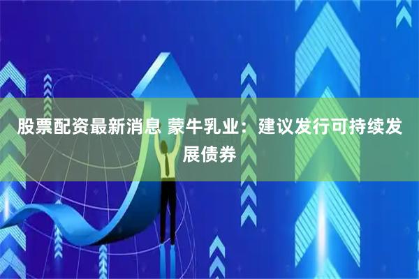 股票配资最新消息 蒙牛乳业：建议发行可持续发展债券