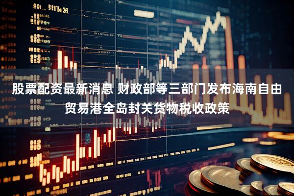股票配资最新消息 财政部等三部门发布海南自由贸易港全岛封关货物税收政策
