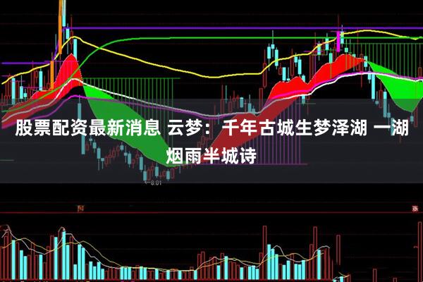 股票配资最新消息 云梦：千年古城生梦泽湖 一湖烟雨半城诗