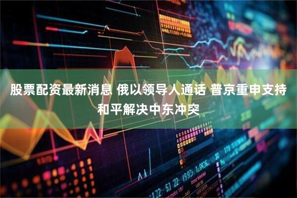 股票配资最新消息 俄以领导人通话 普京重申支持和平解决中东冲突
