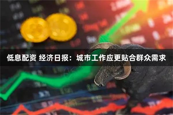 低息配资 经济日报：城市工作应更贴合群众需求