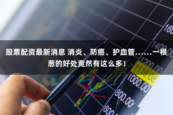 股票配资最新消息 消炎、防癌、护血管……一根葱的好处竟然有这么多!