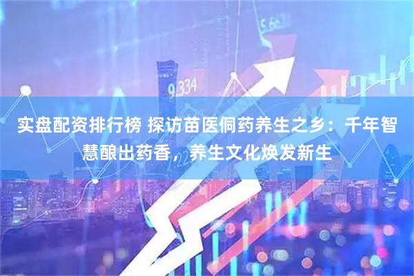 实盘配资排行榜 探访苗医侗药养生之乡:千年智慧酿出药香,养生文化焕发新生