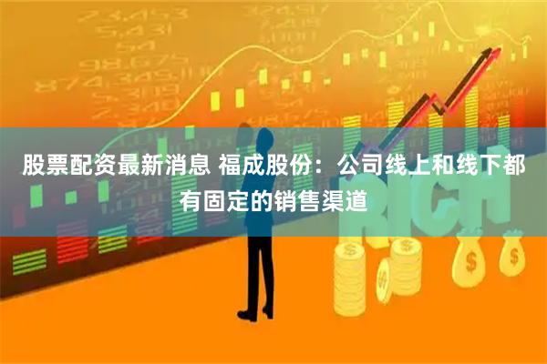 股票配资最新消息 福成股份：公司线上和线下都有固定的销售渠道