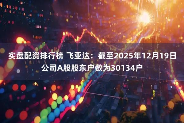 实盘配资排行榜 飞亚达：截至2025年12月19日公司A股股东户数为30134户