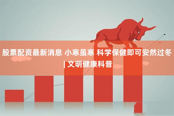 股票配资最新消息 小寒虽寒 科学保健即可安然过冬 | 文明健康科普